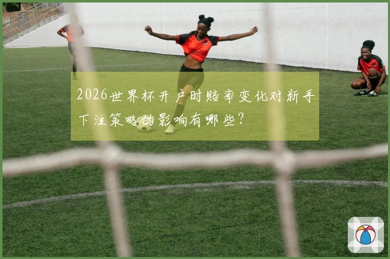 2026世界杯开户时赔率变化对新手下注策略的影响有哪些？